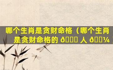 哪个生肖是贪财命格（哪个生肖是贪财命格的 🐕 人 🐼 ）